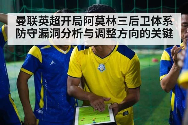 曼联英超开局阿莫林三后卫体系防守漏洞分析与调整方向的关键